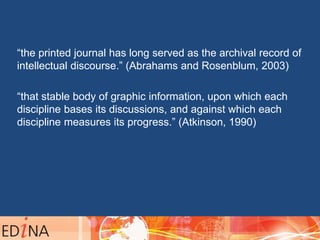 “the printed journal has long served as the archival record of
intellectual discourse.” (Abrahams and Rosenblum, 2003)
“that stable body of graphic information, upon which each
discipline bases its discussions, and against which each
discipline measures its progress.” (Atkinson, 1990)
 