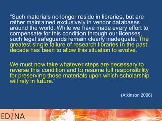 “Such materials no longer reside in libraries, but are
rather maintained exclusively in vendor databases
around the world. While we have made every effort to
compensate for this condition through our licenses,
such legal safeguards remain clearly inadequate. The
greatest single failure of research libraries in the past
decade has been to allow this situation to evolve.
We must now take whatever steps are necessary to
reverse this condition and to resume full responsibility
for preserving those materials upon which scholarship
will rely in future.”
(Atkinson 2006)
 