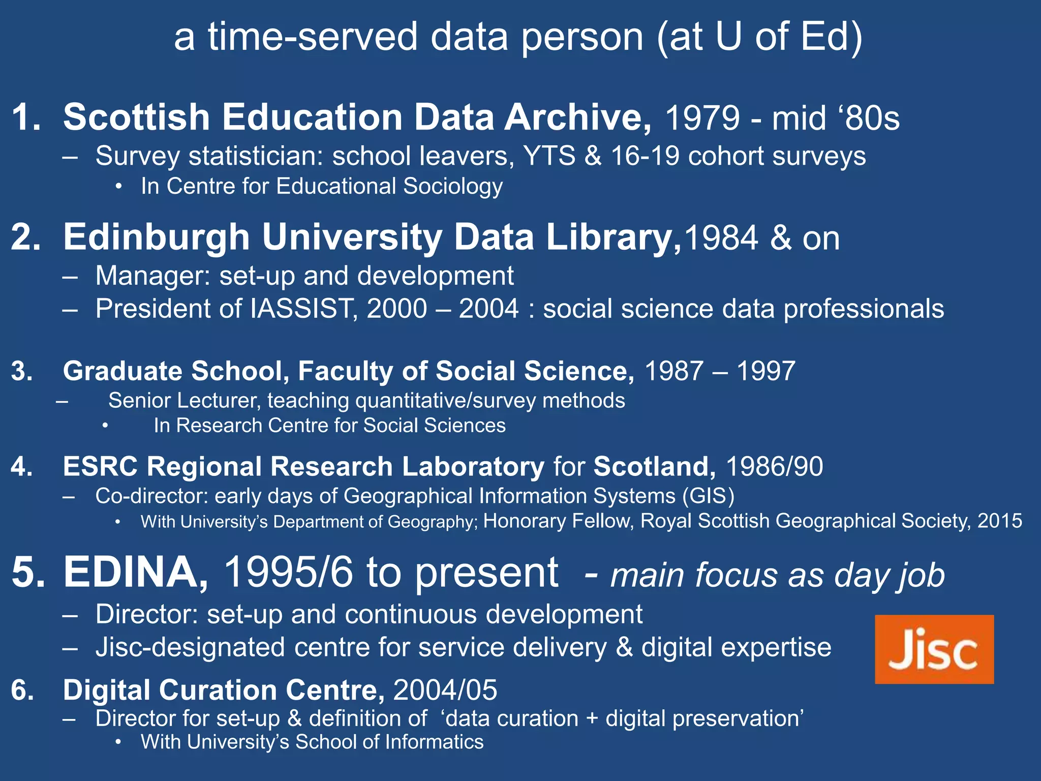 1. Scottish Education Data Archive, 1979 - mid ‘80s
– Survey statistician: school leavers, YTS & 16-19 cohort surveys
• In Centre for Educational Sociology
2. Edinburgh University Data Library,1984 & on
– Manager: set-up and development
– President of IASSIST, 2000 – 2004 : social science data professionals
3. Graduate School, Faculty of Social Science, 1987 – 1997
– Senior Lecturer, teaching quantitative/survey methods
• In Research Centre for Social Sciences
4. ESRC Regional Research Laboratory for Scotland, 1986/90
– Co-director: early days of Geographical Information Systems (GIS)
• With University’s Department of Geography; Honorary Fellow, Royal Scottish Geographical Society, 2015
5. EDINA, 1995/6 to present - main focus as day job
– Director: set-up and continuous development
– Jisc-designated centre for service delivery & digital expertise
6. Digital Curation Centre, 2004/05
– Director for set-up & definition of ‘data curation + digital preservation’
• With University’s School of Informatics
a time-served data person (at U of Ed)
 