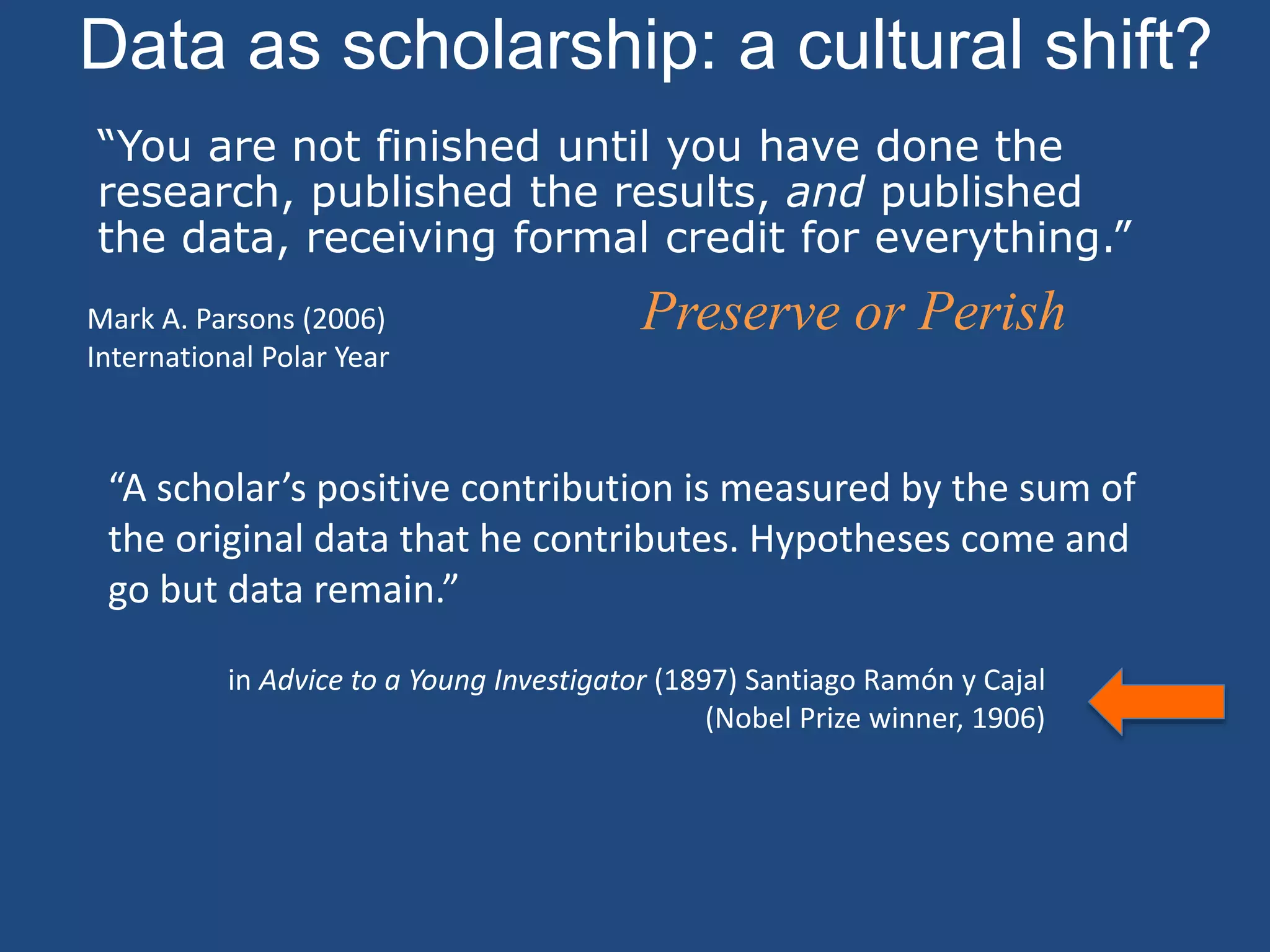 Data as scholarship: a cultural shift?
Preserve or Perish
“You are not finished until you have done the
research, published the results, and published
the data, receiving formal credit for everything.”
Mark A. Parsons (2006)
International Polar Year
“A scholar’s positive contribution is measured by the sum of
the original data that he contributes. Hypotheses come and
go but data remain.”
in Advice to a Young Investigator (1897) Santiago Ramón y Cajal
(Nobel Prize winner, 1906)
 