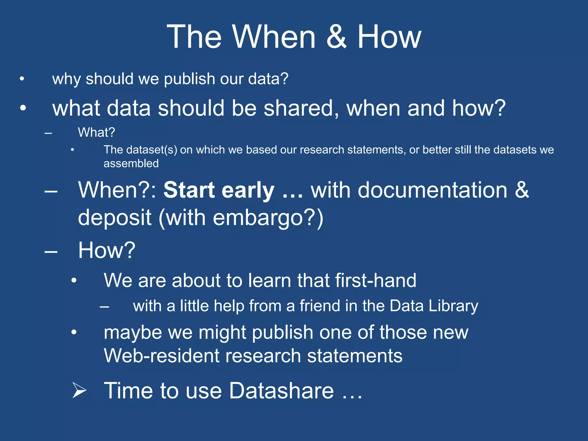 • why should we publish our data?
• what data should be shared, when and how?
– What?
• The dataset(s) on which we based our research statements, or better still the datasets we
assembled
– When?: Start early … with documentation &
deposit (with embargo?)
– How?
• We are about to learn that first-hand
– with a little help from a friend in the Data Library
• maybe we might publish one of those new
Web-resident research statements
 Time to use Datashare …
The When & How
 