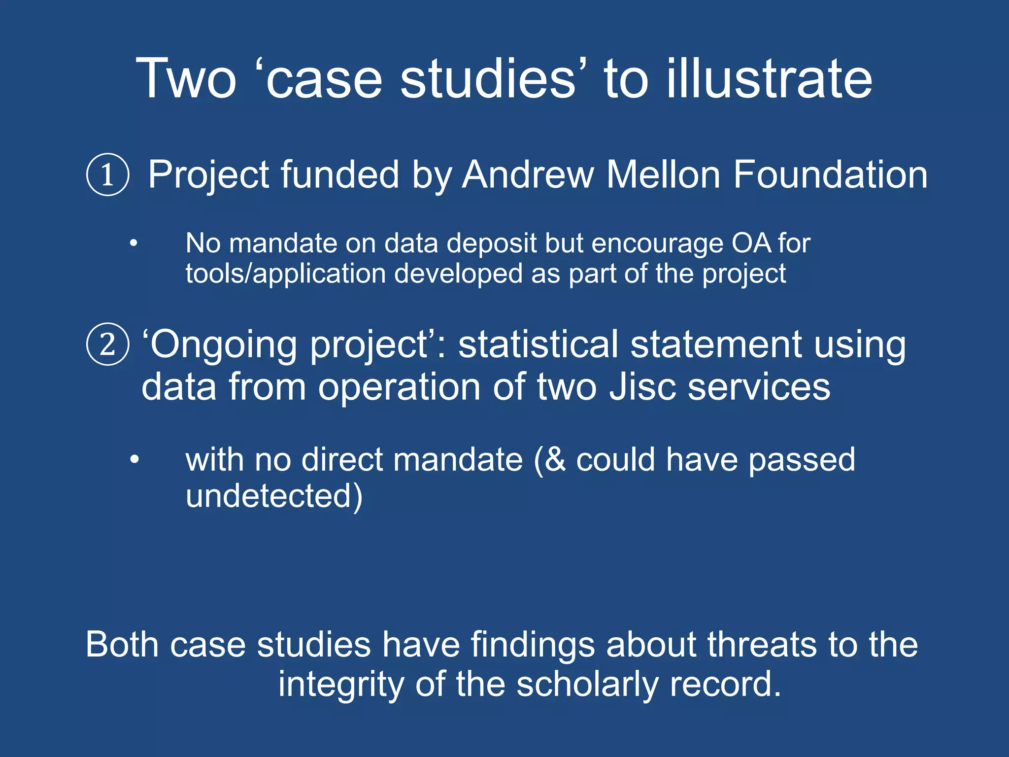 Two ‘case studies’ to illustrate
① Project funded by Andrew Mellon Foundation
• No mandate on data deposit but encourage OA for
tools/application developed as part of the project
② ‘Ongoing project’: statistical statement using
data from operation of two Jisc services
• with no direct mandate (& could have passed
undetected)
Both case studies have findings about threats to the
integrity of the scholarly record.
 