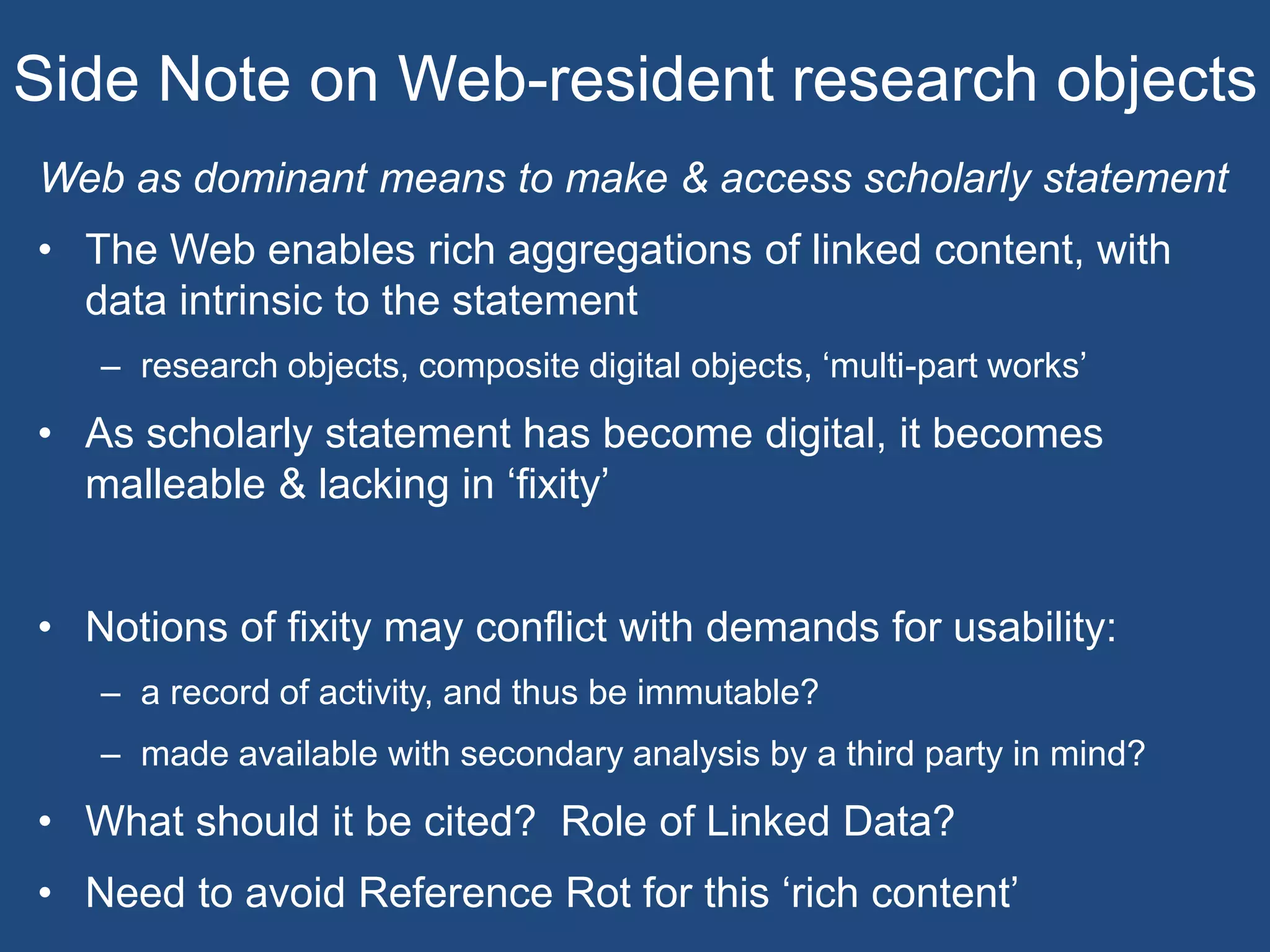 Side Note on Web-resident research objects
Web as dominant means to make & access scholarly statement
• The Web enables rich aggregations of linked content, with
data intrinsic to the statement
– research objects, composite digital objects, ‘multi-part works’
• As scholarly statement has become digital, it becomes
malleable & lacking in ‘fixity’
• Notions of fixity may conflict with demands for usability:
– a record of activity, and thus be immutable?
– made available with secondary analysis by a third party in mind?
• What should it be cited? Role of Linked Data?
• Need to avoid Reference Rot for this ‘rich content’
 