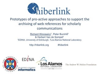 Prototypes of pro-active approaches to support the
archiving of web references for scholarly
communications
Richard Wincewicz1, Peter Burnhill1
& Herbert Van de Sompel2
1EDINA, University of Edinburgh, 2Los Alamos National Laboratory
http://hiberlink.org #hiberlink
 