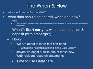 • why should we publish our data?
• what data should be shared, when and how?
– What?
• The dataset(s) on which we based our research statements, or better still the datasets we
assembled
– When?: Start early … with documentation &
deposit (with embargo?)
– How?
• We are about to learn that first-hand
– with a little help from a friend in the Data Library
• maybe we might publish one of those new
Web-resident research statements
 Time to use Datashare …
The When & How
 