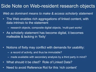 Side Note on Web-resident research objects
Web as dominant means to make & access scholarly statement
• The Web enables rich aggregations of linked content, with
data intrinsic to the statement
– research objects, composite digital objects, ‘multi-part works’
• As scholarly statement has become digital, it becomes
malleable & lacking in ‘fixity’
• Notions of fixity may conflict with demands for usability:
– a record of activity, and thus be immutable?
– made available with secondary analysis by a third party in mind?
• What should it be cited? Role of Linked Data?
• Need to avoid Reference Rot for this ‘rich content’
 