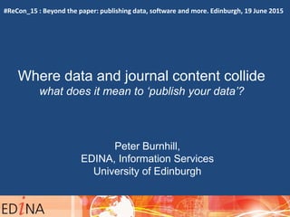 Where data and journal content collide
what does it mean to ‘publish your data’?
Peter Burnhill,
EDINA, Information Services
University of Edinburgh
09:40 – 10:00
#ReCon_15 : Beyond the paper: publishing data, software and more. Edinburgh, 19 June 2015
 