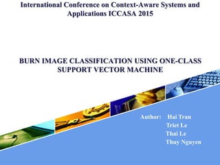 International Conference on Context-Aware Systems and
Applications ICCASA 2015
BURN IMAGE CLASSIFICATION USING ONE-CLASS
SUPPORT VECTOR MACHINE
Author: Hai Tran
Triet Le
Thai Le
Thuy Nguyen
 