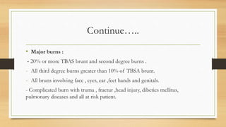 Continue…..
• Major burns :
- 20% or more TBAS brunt and second degree burns .
- All third degree burns greater than 10% of TBSA brunt.
- All bruns involving face , eyes, ear ,feet hands and genitals.
- Complicated burn with truma , fractur ,head injury, dibeties mellitus,
pulmonary diseases and all at risk patient.
 