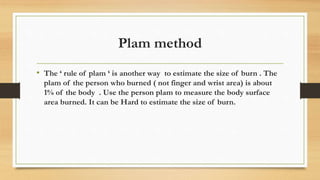 Plam method
• The ‘ rule of plam ‘ is another way to estimate the size of burn . The
plam of the person who burned ( not finger and wrist area) is about
1% of the body . Use the person plam to measure the body surface
area burned. It can be Hard to estimate the size of burn.
 