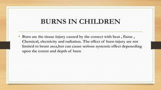 BURNS IN CHILDREN
• Burn are the tissue injury caused by the contect with heat , flame ,
Chemical, electricity and radiation. The effect of burn injury are not
limited to brunt area,but can cause serious systemic effect depeneding
upon the extent and depth of burn
 