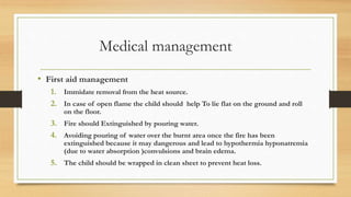 Medical management
• First aid management
1. Immidate removal from the heat source.
2. In case of open flame the child should help To lie flat on the ground and roll
on the floor.
3. Fire should Extinguished by pouring water.
4. Avoiding pouring of water over the burnt area once the fire has been
extinguished because it may dangerous and lead to hypothermia hyponatremia
(due to water absorption )convulsions and brain edema.
5. The child should be wrapped in clean sheet to prevent heat loss.
 