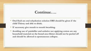 Continue….
• Oral fluid are oral rehydration solution ORS should be given if the
child Thirsty and able to drink.
• If necessary give mouth to mouth breathing.
• Avoiding use of painkiller and sedative not applying cotton are any
household material on the brand area blister should not be peeled off
and should be allowed to spontaneous collapse.
 