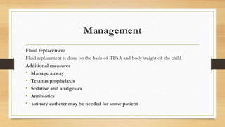 Management
Fluid replacement
Fluid replacement is done on the basis of TBSA and body weight of the child.
Additional measures
• Manage airway
• Tetanus prophylaxis
• Sedative and analgesics
• Antibiotics
• urinary catheter may be needed for some patient
 