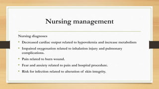Nursing management
Nursing diagnoses
• Decreased cardiac output related to hypovolemia and increase metabolism
• Impaired oxygenation related to inhalation injury and pulmonary
complications.
• Pain related to burn wound.
• Fear and anxiety related to pain and hospital procedure.
• Risk for infection related to alteration of skin integrity.
 