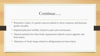 Continue….
• Potential to injury of gastric mucosa related to stress response and decrease
gastric motality.
• Impaired physical mobility related to pain and contractures.
• Altered nutrition less than body requirement related to poor appetite and
burn injury.
• Alteration of body image related to disfigurement in burn injury
 