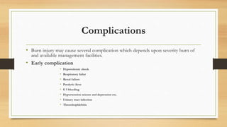 Complications
• Burn injury may cause several complication which depends upon severity burn of
and available management facilities.
• Early complication
• Hypovolemic shock
• Respiratory failur
• Renal failure
• Paralytic ileus
• G I bleeding
• Hypertension seizure and depression etc.
• Urinary tract infection
• Thrombophlebitis
 