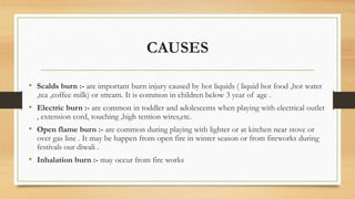 CAUSES
• Scalds burn :- are important burn injury caused by hot liquids ( liquid hot food ,hot water
,tea ,coffee milk) or stream. It is common in children below 3 year of age .
• Electric burn :- are common in toddler and adolescents when playing with electrical outlet
, extension cord, touching ,high tention wires,etc.
• Open flame burn :- are common during playing with lighter or at kitchen near stove or
over gas line . It may be happen from open fire in winter season or from fireworks during
festivals our diwali .
• Inhalation burn :- may occur from fire works
 