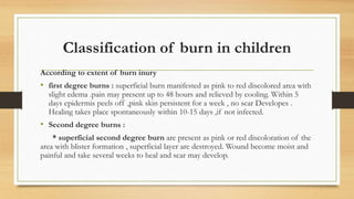 Classification of burn in children
According to extent of burn inury
• first degree burns : superficial burn manifested as pink to red discolored area with
slight edema .pain may present up to 48 hours and relieved by cooling. Within 5
days epidermis peels off ,pink skin persistent for a week , no scar Developes .
Healing takes place spontaneously within 10-15 days ,if not infected.
• Second degree burns :
* superficial second degree burn are present as pink or red discoloration of the
area with blister formation , superficial layer are destroyed. Wound become moist and
painful and take several weeks to heal and scar may develop.
 