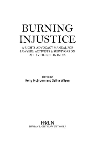 BURNING
INJUSTICE
EDITED BY
Kerry McBroom and Salina Wilson
A RIGHTS ADVOCACY MANUAL FOR
LAWYERS, ACTIVISTS & SURVIVORS ON
ACID VIOLENCE IN INDIA
Human Rights Law Network
 