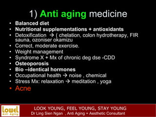 1)  Anti aging  medicine Balanced diet Nutritional supplementations + antioxidants Detoxification    ( chelation, colon hydrotherapy, FIR sauna, ozoniser okamizu Correct, moderate exercise. Weight management Syndrome X + Mx of chronic deg dse -CDD Osteoporosis Bio –identical hormones Occupational health    noise , chemical Stress Mx: relaxation    meditation , yoga Acne  