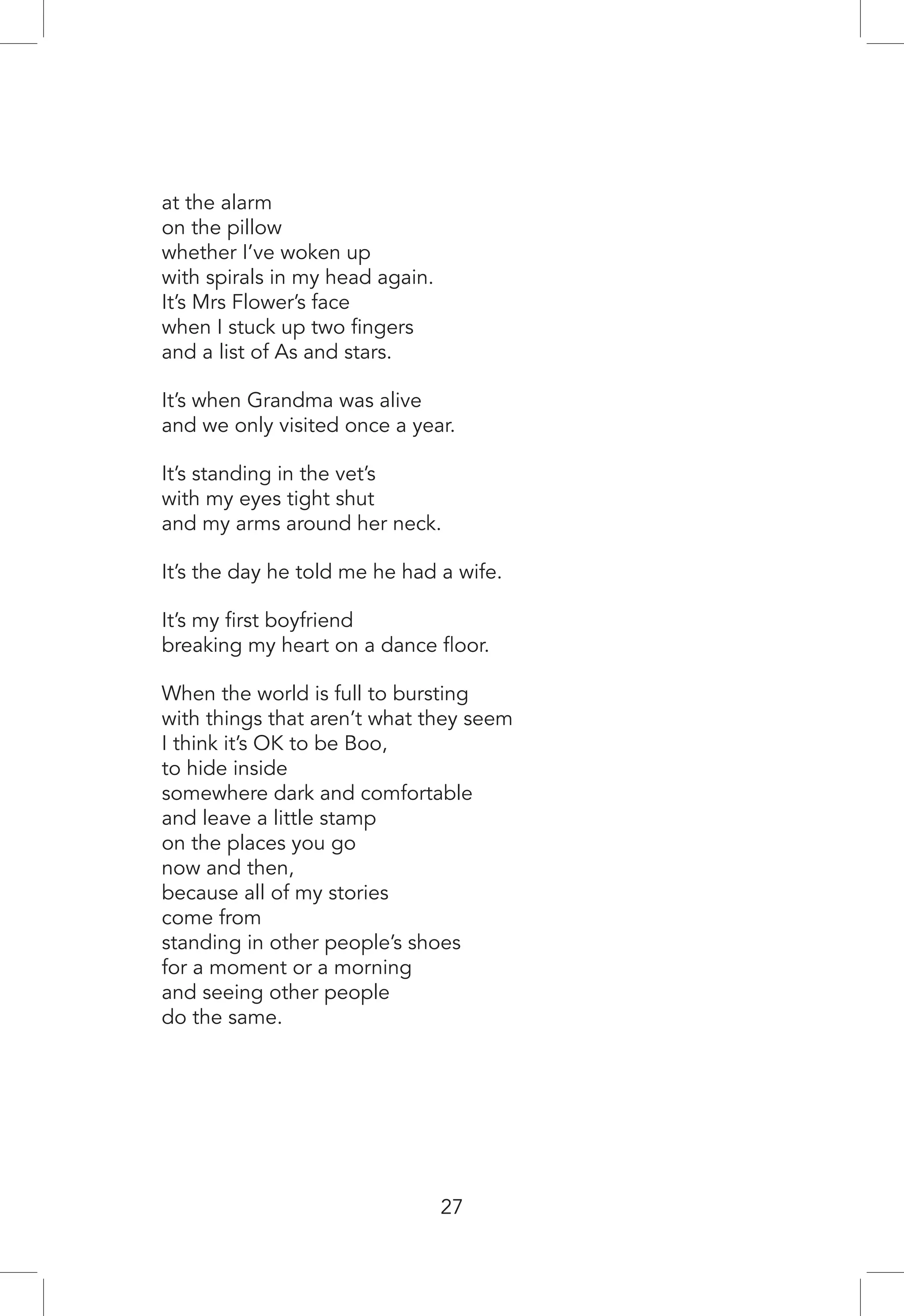 at the alarm
on the pillow
whether I’ve woken up
with spirals in my head again.
It’s Mrs Flower’s face
when I stuck up two fingers
and a list of As and stars.
It’s when Grandma was alive
and we only visited once a year.
It’s standing in the vet’s
with my eyes tight shut
and my arms around her neck.
It’s the day he told me he had a wife.
It’s my first boyfriend
breaking my heart on a dance floor.
When the world is full to bursting
with things that aren’t what they seem
I think it’s OK to be Boo,
to hide inside
somewhere dark and comfortable
and leave a little stamp
on the places you go
now and then,
because all of my stories
come from
standing in other people’s shoes
for a moment or a morning
and seeing other people
do the same.
27
 