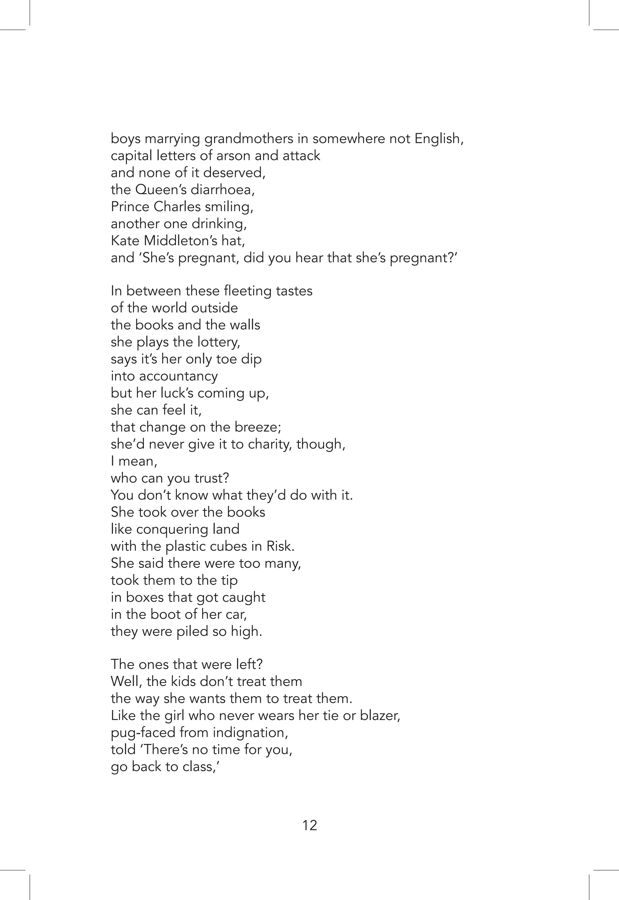boys marrying grandmothers in somewhere not English,
capital letters of arson and attack
and none of it deserved,
the Queen’s diarrhoea,
Prince Charles smiling,
another one drinking,
Kate Middleton’s hat,
and ‘She’s pregnant, did you hear that she’s pregnant?’
In between these fleeting tastes
of the world outside
the books and the walls
she plays the lottery,
says it’s her only toe dip
into accountancy
but her luck’s coming up,
she can feel it,
that change on the breeze;
she’d never give it to charity, though,
I mean,
who can you trust?
You don’t know what they’d do with it.
She took over the books
like conquering land
with the plastic cubes in Risk.
She said there were too many,
took them to the tip
in boxes that got caught
in the boot of her car,
they were piled so high.
The ones that were left?
Well, the kids don’t treat them
the way she wants them to treat them.
Like the girl who never wears her tie or blazer,
pug-faced from indignation,
told ‘There’s no time for you,
go back to class,’
12
 