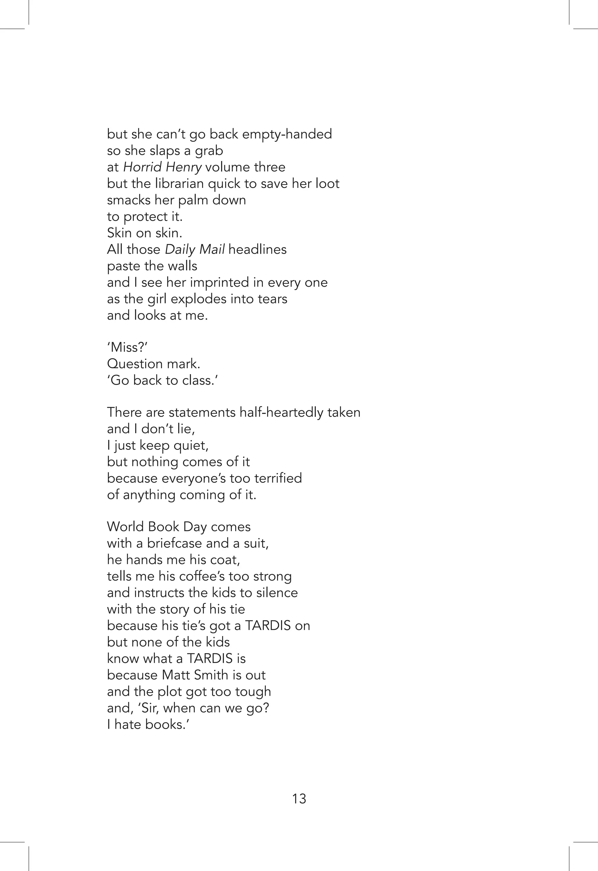13
but she can’t go back empty-handed
so she slaps a grab
at Horrid Henry volume three
but the librarian quick to save her loot
smacks her palm down
to protect it.
Skin on skin.
All those Daily Mail headlines
paste the walls
and I see her imprinted in every one
as the girl explodes into tears
and looks at me.
‘Miss?’
Question mark.
‘Go back to class.’
There are statements half-heartedly taken
and I don’t lie,
I just keep quiet,
but nothing comes of it
because everyone’s too terrified
of anything coming of it.
World Book Day comes
with a briefcase and a suit,
he hands me his coat,
tells me his coffee’s too strong
and instructs the kids to silence
with the story of his tie
because his tie’s got a TARDIS on
but none of the kids
know what a TARDIS is
because Matt Smith is out
and the plot got too tough
and, ‘Sir, when can we go?
I hate books.’
 