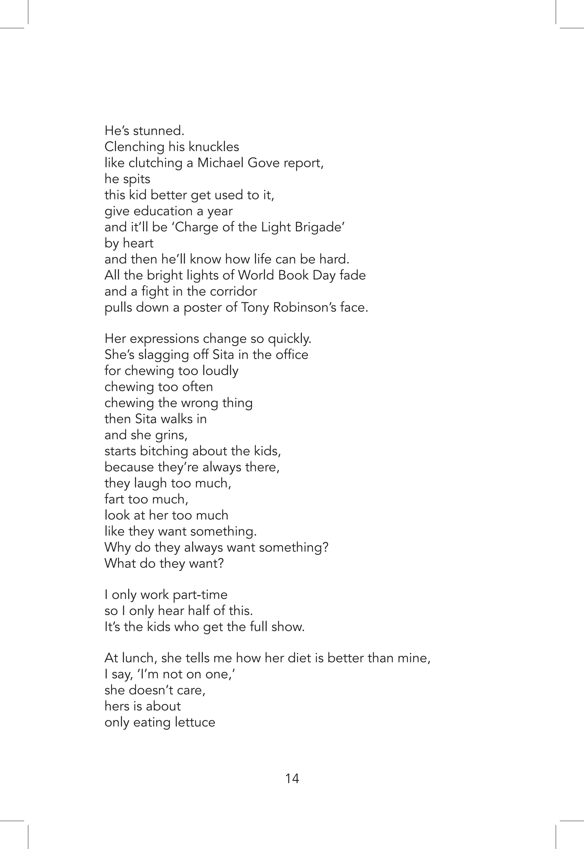 He’s stunned.
Clenching his knuckles
like clutching a Michael Gove report,
he spits
this kid better get used to it,
give education a year
and it’ll be ‘Charge of the Light Brigade’
by heart
and then he’ll know how life can be hard.
All the bright lights of World Book Day fade
and a fight in the corridor
pulls down a poster of Tony Robinson’s face.
Her expressions change so quickly.
She’s slagging off Sita in the office
for chewing too loudly
chewing too often
chewing the wrong thing
then Sita walks in
and she grins,
starts bitching about the kids,
because they’re always there,
they laugh too much,
fart too much,
look at her too much
like they want something.
Why do they always want something?
What do they want?
I only work part-time
so I only hear half of this.
It’s the kids who get the full show.
At lunch, she tells me how her diet is better than mine,
I say, ‘I’m not on one,’
she doesn’t care,
hers is about
only eating lettuce
14
 