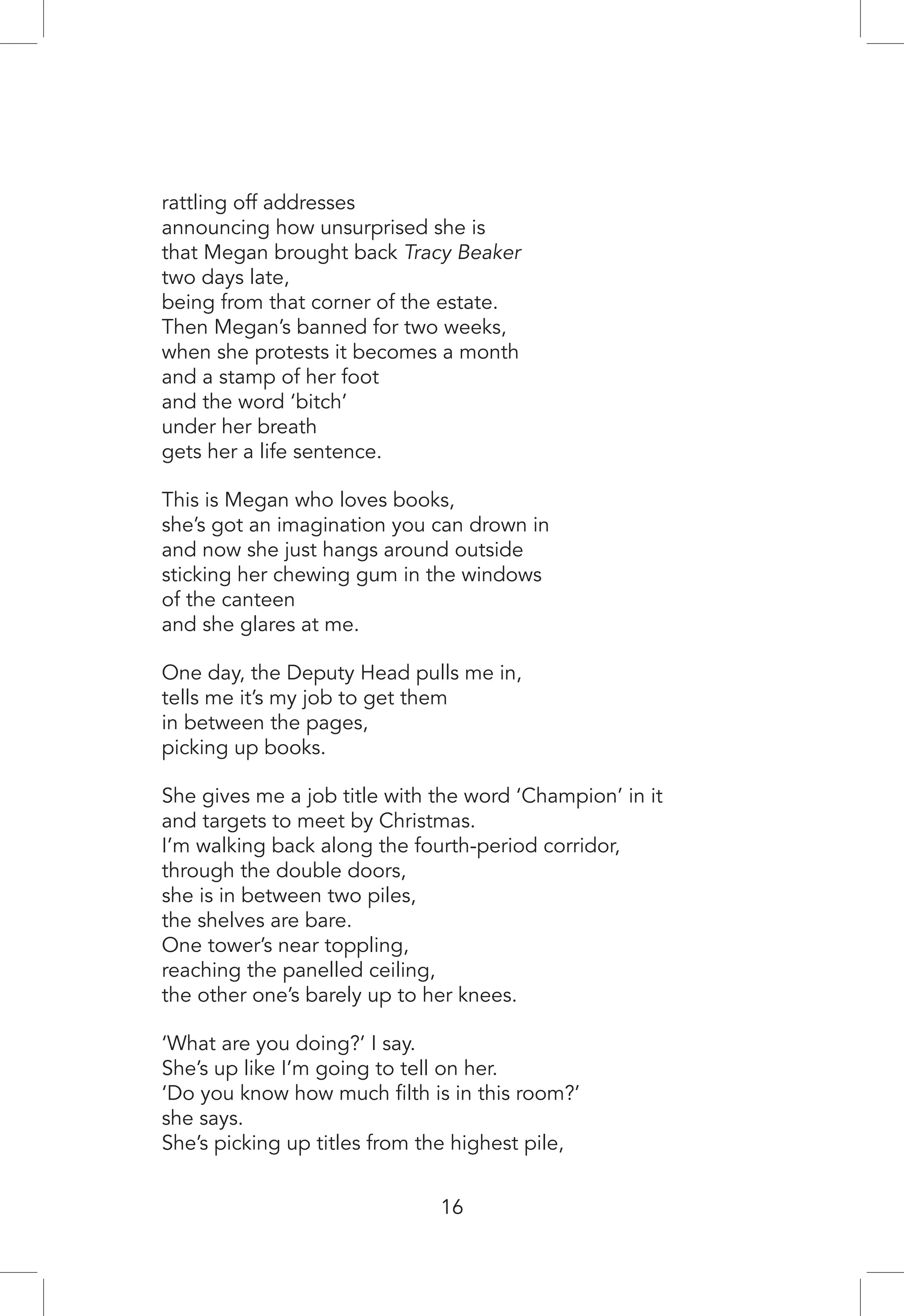 rattling off addresses
announcing how unsurprised she is
that Megan brought back Tracy Beaker
two days late,
being from that corner of the estate.
Then Megan’s banned for two weeks,
when she protests it becomes a month
and a stamp of her foot
and the word ‘bitch’
under her breath
gets her a life sentence.
This is Megan who loves books,
she’s got an imagination you can drown in
and now she just hangs around outside
sticking her chewing gum in the windows
of the canteen
and she glares at me.
One day, the Deputy Head pulls me in,
tells me it’s my job to get them
in between the pages,
picking up books.
She gives me a job title with the word ‘Champion’ in it
and targets to meet by Christmas.
I’m walking back along the fourth-period corridor,
through the double doors,
she is in between two piles,
the shelves are bare.
One tower’s near toppling,
reaching the panelled ceiling,
the other one’s barely up to her knees.
‘What are you doing?’ I say.
She’s up like I’m going to tell on her.
‘Do you know how much filth is in this room?’
she says.
She’s picking up titles from the highest pile,
16
 