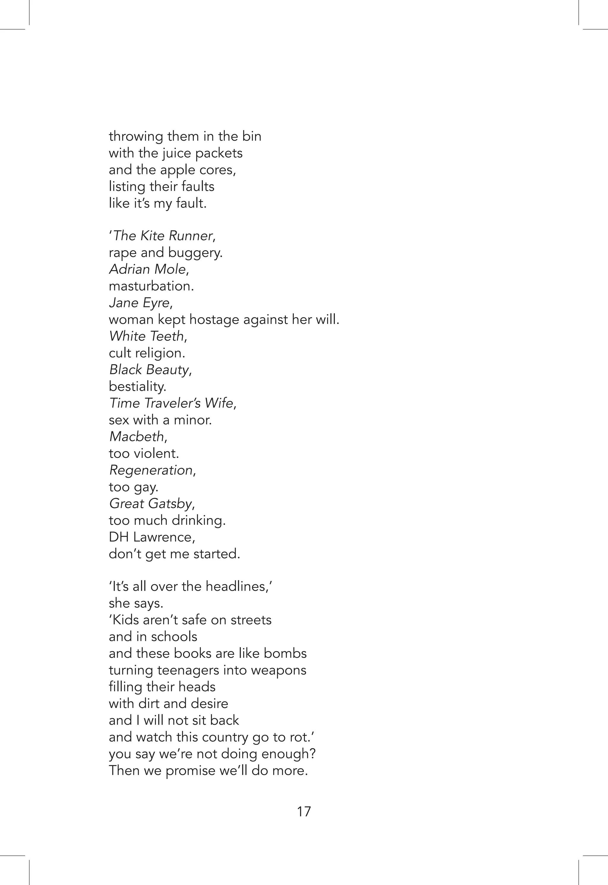 throwing them in the bin
with the juice packets
and the apple cores,
listing their faults
like it’s my fault.
‘The Kite Runner,
rape and buggery.
Adrian Mole,
masturbation.
Jane Eyre,
woman kept hostage against her will.
White Teeth,
cult religion.
Black Beauty,
bestiality.
Time Traveler’s Wife,
sex with a minor.
Macbeth,
too violent.
Regeneration,
too gay.
Great Gatsby,
too much drinking.
DH Lawrence,
don’t get me started.
‘It’s all over the headlines,’
she says.
‘Kids aren’t safe on streets
and in schools
and these books are like bombs
turning teenagers into weapons
filling their heads
with dirt and desire
and I will not sit back
and watch this country go to rot.’
you say we’re not doing enough?
Then we promise we’ll do more.
17
 