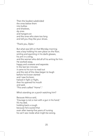 Then the loudest subdivided
the ones below them
into bullies
and shadows,
sly ones
and hangers-on
and the ones who stare too long
and tell you they like your shoes.
‘Thank you, Dylan.’
But what was left on that Monday morning
was a boy holding his own place on the floor,
smiling and squinting in his dad’s glasses,
his arm in a sling,
and the woman who did all of his writing for him.
He worked away,
happy and unaware and separate.
In the last ten minutes
it came to his turn to read out
and the rest of the class began to laugh
before he’d even started
and I saw his brain
halved in fight or flight,
then he opened his mouth
and said,
‘This one’s called “Home”.’
Who’s standing on a porch watching him?
Because Atticus said,
‘Courage is not a man with a gun in his hand.’
It’s my dad,
holding back a cough
because he’s scared that
even after twenty-five years of nursing
he can’t see inside what might be wrong.
25
 