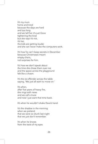 It’s my mum
home and tired
because the days are hard
and too long
and we tell her it’s just Gove
tightening the knot
but she says it’s not,
it’s her,
the kids are getting louder
and she can never make the computers work.
It’s how he can’t keep secrets in December
because Christmases meant
empty chairs,
not surprises for him.
It’s how we don’t speak about
the time she chose them over me
and the space across the playground
felt like a chasm.
It’s the ex-offender across the table
saying, ‘We just all want to move on.’
It’s when,
after five years of heavy fire,
she rings with news
and we call a truce
and now I just want that time back.
It’s when he wouldn’t shake Dave’s hand.
It’s the shadow in the morning
when we pretend
that we were so drunk last night
that we just don’t remember.
It’s when he knows
from the twist of my eyes
26
 