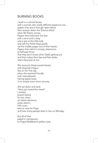 Burning Books
I work in a school library
with a woman who reads different papers to me,
papers that shout through open doors
then scarper down the Science block
when Mr Peters comes.
Papers that hold back the fear
with a strut and a sway
and a spit at the little kids
and call the Polish boys poofs,
rip the middle pages out of their books.
Papers that admit in empty classrooms
at half past three
that they don’t know when Dad’s getting out
and that makes their lips and fists shake
when they look at me.
She recounts these scared stories
with feigned intrigue
like on her first day
when she seemed friendly
and I was pleased
having typed away
in an empty room since January.
She sat down and said,
‘Have you heard the news?’
I waited,
breath bated,
for her views
on Italian elections,
press reform,
HIV cures,
who to vote for Pope
and how many people died in Iran on Monday.
But all of that
paled in comparison
to Pippa Middleton’s yellow coat,
11
 