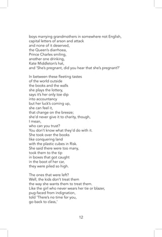 boys marrying grandmothers in somewhere not English,
capital letters of arson and attack
and none of it deserved,
the Queen’s diarrhoea,
Prince Charles smiling,
another one drinking,
Kate Middleton’s hat,
and ‘She’s pregnant, did you hear that she’s pregnant?’
In between these fleeting tastes
of the world outside
the books and the walls
she plays the lottery,
says it’s her only toe dip
into accountancy
but her luck’s coming up,
she can feel it,
that change on the breeze;
she’d never give it to charity, though,
I mean,
who can you trust?
You don’t know what they’d do with it.
She took over the books
like conquering land
with the plastic cubes in Risk.
She said there were too many,
took them to the tip
in boxes that got caught
in the boot of her car,
they were piled so high.
The ones that were left?
Well, the kids don’t treat them
the way she wants them to treat them.
Like the girl who never wears her tie or blazer,
pug-faced from indignation,
told ‘There’s no time for you,
go back to class,’
12
 