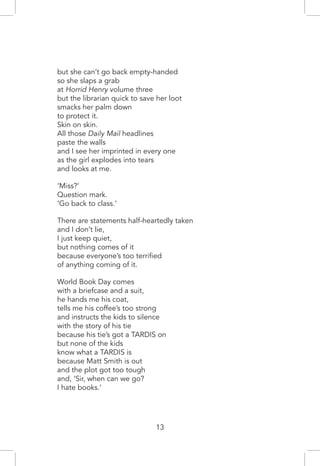 13
but she can’t go back empty-handed
so she slaps a grab
at Horrid Henry volume three
but the librarian quick to save her loot
smacks her palm down
to protect it.
Skin on skin.
All those Daily Mail headlines
paste the walls
and I see her imprinted in every one
as the girl explodes into tears
and looks at me.
‘Miss?’
Question mark.
‘Go back to class.’
There are statements half-heartedly taken
and I don’t lie,
I just keep quiet,
but nothing comes of it
because everyone’s too terrified
of anything coming of it.
World Book Day comes
with a briefcase and a suit,
he hands me his coat,
tells me his coffee’s too strong
and instructs the kids to silence
with the story of his tie
because his tie’s got a TARDIS on
but none of the kids
know what a TARDIS is
because Matt Smith is out
and the plot got too tough
and, ‘Sir, when can we go?
I hate books.’
 