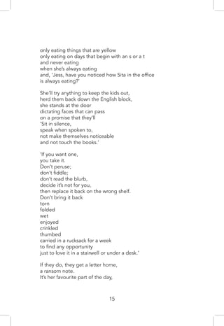 only eating things that are yellow
only eating on days that begin with an s or a t
and never eating
when she’s always eating
and, ‘Jess, have you noticed how Sita in the office
is always eating?’
She’ll try anything to keep the kids out,
herd them back down the English block,
she stands at the door
dictating faces that can pass
on a promise that they’ll
‘Sit in silence,
speak when spoken to,
not make themselves noticeable
and not touch the books.’
‘If you want one,
you take it.
Don’t peruse;
don’t fiddle;
don’t read the blurb,
decide it’s not for you,
then replace it back on the wrong shelf.
Don’t bring it back
torn
folded
wet
enjoyed
crinkled
thumbed
carried in a rucksack for a week
to find any opportunity
just to love it in a stairwell or under a desk.’
If they do, they get a letter home,
a ransom note.
It’s her favourite part of the day,
15
 