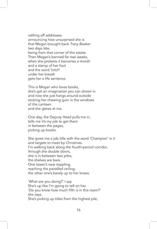 rattling off addresses
announcing how unsurprised she is
that Megan brought back Tracy Beaker
two days late,
being from that corner of the estate.
Then Megan’s banned for two weeks,
when she protests it becomes a month
and a stamp of her foot
and the word ‘bitch’
under her breath
gets her a life sentence.
This is Megan who loves books,
she’s got an imagination you can drown in
and now she just hangs around outside
sticking her chewing gum in the windows
of the canteen
and she glares at me.
One day, the Deputy Head pulls me in,
tells me it’s my job to get them
in between the pages,
picking up books.
She gives me a job title with the word ‘Champion’ in it
and targets to meet by Christmas.
I’m walking back along the fourth-period corridor,
through the double doors,
she is in between two piles,
the shelves are bare.
One tower’s near toppling,
reaching the panelled ceiling,
the other one’s barely up to her knees.
‘What are you doing?’ I say.
She’s up like I’m going to tell on her.
‘Do you know how much filth is in this room?’
she says.
She’s picking up titles from the highest pile,
16
 