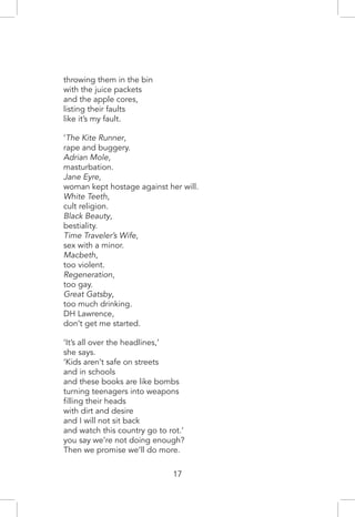 throwing them in the bin
with the juice packets
and the apple cores,
listing their faults
like it’s my fault.
‘The Kite Runner,
rape and buggery.
Adrian Mole,
masturbation.
Jane Eyre,
woman kept hostage against her will.
White Teeth,
cult religion.
Black Beauty,
bestiality.
Time Traveler’s Wife,
sex with a minor.
Macbeth,
too violent.
Regeneration,
too gay.
Great Gatsby,
too much drinking.
DH Lawrence,
don’t get me started.
‘It’s all over the headlines,’
she says.
‘Kids aren’t safe on streets
and in schools
and these books are like bombs
turning teenagers into weapons
filling their heads
with dirt and desire
and I will not sit back
and watch this country go to rot.’
you say we’re not doing enough?
Then we promise we’ll do more.
17
 