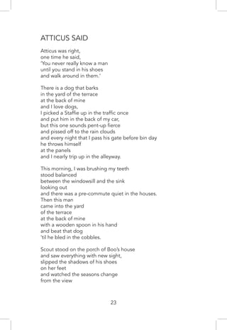 Atticus Said
Atticus was right,
one time he said,
‘You never really know a man
until you stand in his shoes
and walk around in them.’
There is a dog that barks
in the yard of the terrace
at the back of mine
and I love dogs,
I picked a Staffie up in the traffic once
and put him in the back of my car,
but this one sounds pent-up fierce
and pissed off to the rain clouds
and every night that I pass his gate before bin day
he throws himself
at the panels
and I nearly trip up in the alleyway.
This morning, I was brushing my teeth
stood balanced
between the windowsill and the sink
looking out
and there was a pre-commute quiet in the houses.
Then this man
came into the yard
of the terrace
at the back of mine
with a wooden spoon in his hand
and beat that dog
’til he bled in the cobbles.
Scout stood on the porch of Boo’s house
and saw everything with new sight,
slipped the shadows of his shoes
on her feet
and watched the seasons change
from the view
23
 