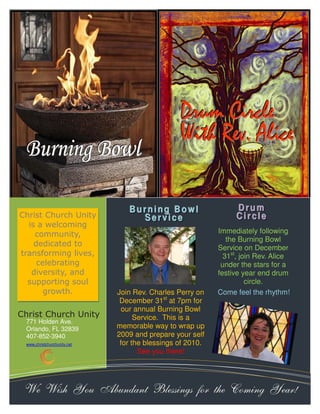 BBBuuurrrnnniiinnnggg BBBooowwwlll 
771 Holden Ave. 
Orlando, FL 32839 
407-852-3940 
www.christchurchunity.net 
Join Rev. Charles Perry on 
December 31st at 7pm for 
our annual Burning Bowl 
Service. This is a 
memorable way to wrap up 
2009 and prepare your self 
for the blessings of 2010. 
See you there! 
Immediately following 
the Burning Bowl 
Service on December 
31st, join Rev. Alice 
under the stars for a 
festive year end drum 
circle. 
Christ Church Unity 
DDDrrruuummm CCCiiirrrcccllleee 
WWWiiittthhh RRReeevvv... AAAllliiiccceee 
Christ Church Unity 
is a welcoming 
community, 
dedicated to 
transforming lives, 
celebrating 
diversity, and 
supporting soul 
growth. 
DD r rr uumm 
CC i ii r rr cc l ll ee 
BB uu r rr nn i ii nn gg BB oo ww l ll 
SS ee r rr vv i ii cc ee 
Come feel the rhythm! 
We Wish You Abundant Blessings for the Coming Year! 
