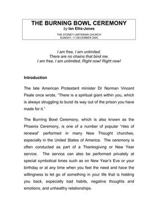 THE BURNING BOWL CEREMONY
                       by Ian Ellis-Jones
                   THE SYDNEY UNITARIAN CHURCH
                     SUNDAY, 11 DECEMBER 2005




                     I am free, I am unlimited.
               There are no chains that bind me.
        I am free, I am unlimited, Right now! Right now!



Introduction

The late American Protestant minister Dr Norman Vincent
Peale once wrote, “There is a spiritual giant within you, which
is always struggling to burst its way out of the prison you have
made for it.”

The Burning Bowl Ceremony, which is also known as the
Phoenix Ceremony, is one of a number of popular “rites of
renewal”   performed    in   many   New     Thought   churches,
especially in the United States of America. The ceremony is
often conducted as part of a Thanksgiving or New Year
service.   The service can also be performed privately at
special symbolical times such as on New Year’s Eve or your
birthday or at any time when you feel the need and have the
willingness to let go of something in your life that is holding
you back, especially bad habits, negative thoughts and
emotions, and unhealthy relationships.
 