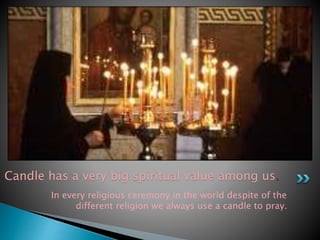 Candle has a very big spiritual value among us. 
In every religious ceremony in the world despite of the 
different religion we always use a candle to pray. 
 