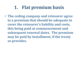 1. Flat premium basis
• The ceding company and reinsurer agree
to a premium that should be adequate to
cover the reinsurer’s liability and costs,
this being paid at commencement and
subsequent renewal dates. The premium
may be paid by installment, if the treaty
so provides.
 