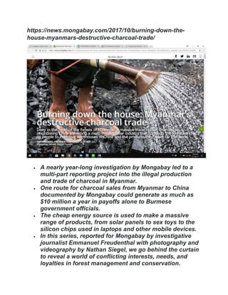 https://news.mongabay.com/2017/10/burning-down-the-
house-myanmars-destructive-charcoal-trade/
 A nearly year-long investigation by Mongabay led to a
multi-part reporting project into the illegal production
and trade of charcoal in Myanmar.
 One route for charcoal sales from Myanmar to China
documented by Mongabay could generate as much as
$10 million a year in payoffs alone to Burmese
government officials.
 The cheap energy source is used to make a massive
range of products, from solar panels to sex toys to the
silicon chips used in laptops and other mobile devices.
 In this series, reported for Mongabay by investigative
journalist Emmanuel Freudenthal with photography and
videography by Nathan Siegel, we go behind the curtain
to reveal a world of conflicting interests, needs, and
loyalties in forest management and conservation.
 