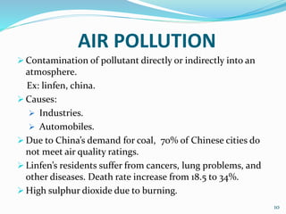 AIR POLLUTION
 Contamination of pollutant directly or indirectly into an
atmosphere.
Ex: linfen, china.
 Causes:
 Industries.
 Automobiles.
 Due to China’s demand for coal, 70% of Chinese cities do
not meet air quality ratings.
 Linfen’s residents suffer from cancers, lung problems, and
other diseases. Death rate increase from 18.5 to 34%.
 High sulphur dioxide due to burning.
10
 