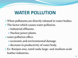 WATER POLLUTION
When pollutants are directly released in water bodies.
The factor which causes water pollution.
Industrial effluents.
Nuclear power plants.
water pollution effect.
economic and environmental damage.
decrease in productivity of water body.
Ex: Ranipet area, tamil nadu large- and medium-scale
leather industries.
12
 
