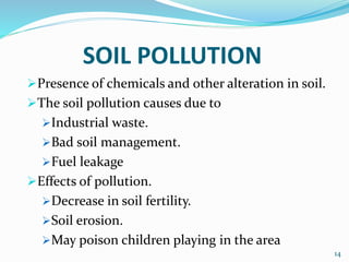 SOIL POLLUTION
Presence of chemicals and other alteration in soil.
The soil pollution causes due to
Industrial waste.
Bad soil management.
Fuel leakage
Effects of pollution.
Decrease in soil fertility.
Soil erosion.
May poison children playing in the area
14
 