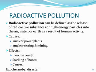 RADIOACTIVE POLLUTION
Radioactive pollution can be defined as the release
of radioactive substances or high-energy particles into
the air, water, or earth as a result of human activity.
Causes:
 nuclear power plants
 nuclear testing & mining.
Effects:
 Blood in cough.
 Swelling of bones.
 Cancer.
Ex: chernobyl disaster. 16
 