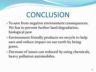CONCLUSION
To save from negative environment consequences.
We has to prevent further land degradation,
biological pest
Environment friendly products we recycle to help
save and reduce impact on our earth by being
green.
Decrease of issues can reduced by using chemicals,
heavy pollution automobiles.
17
 